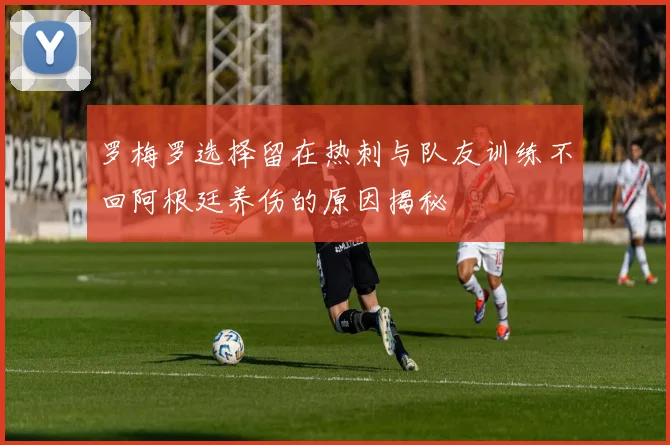 罗梅罗选择留在热刺与队友训练不回阿根廷养伤的原因揭秘