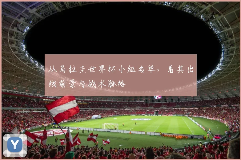 从乌拉圭世界杯小组名单，看其出线前景与战术脉络