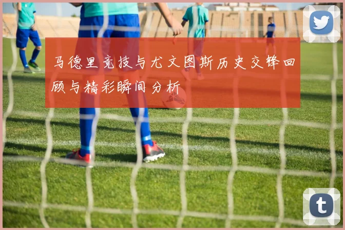 马德里竞技与尤文图斯历史交锋回顾与精彩瞬间分析