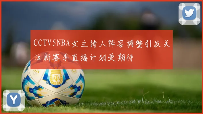 CCTV5NBA女主持人阵容调整引发关注新赛季直播计划受期待
