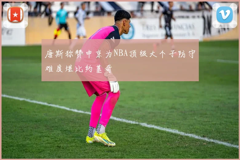 唐斯称赞申京为NBA顶级大个子防守难度堪比约基奇