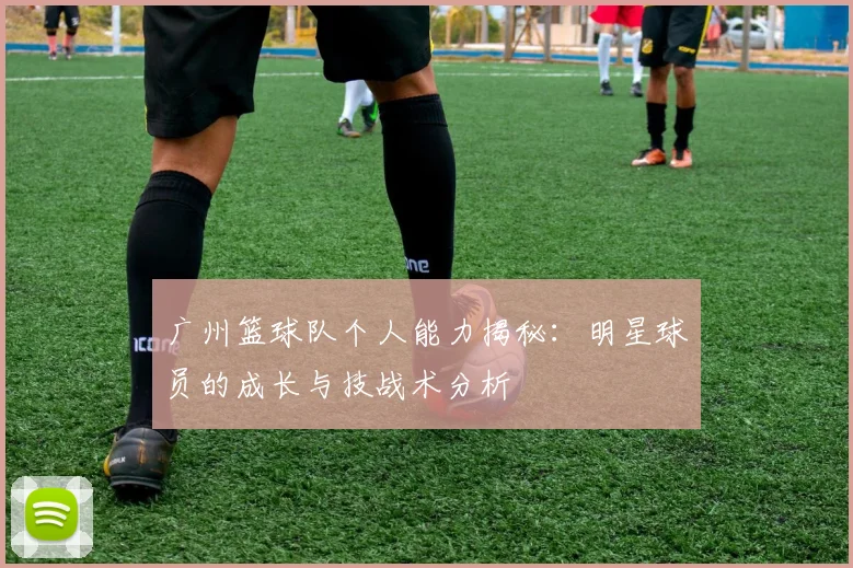 广州篮球队个人能力揭秘：明星球员的成长与技战术分析