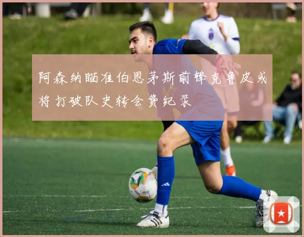 阿森纳瞄准伯恩茅斯前锋克鲁皮或将打破队史转会费纪录