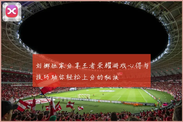 刘娜独家分享王者荣耀游戏心得与技巧助你轻松上分的秘诀