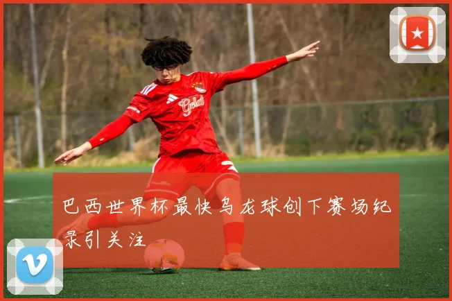 巴西世界杯最快乌龙球创下赛场纪录引关注
