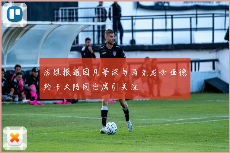 法媒报道因凡蒂诺与马克龙会面德约卡夫陪同出席引关注