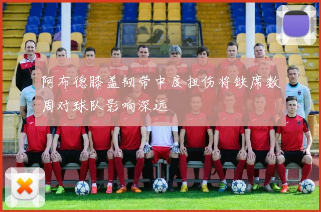 阿布德膝盖韧带中度扭伤将缺席数周对球队影响深远