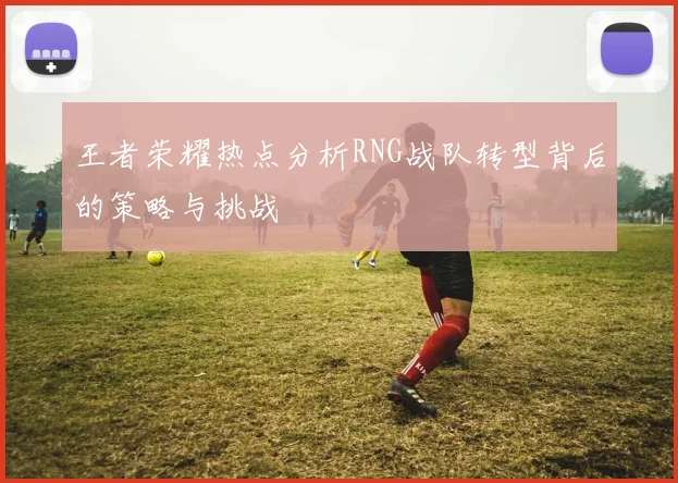 王者荣耀热点分析RNG战队转型背后的策略与挑战