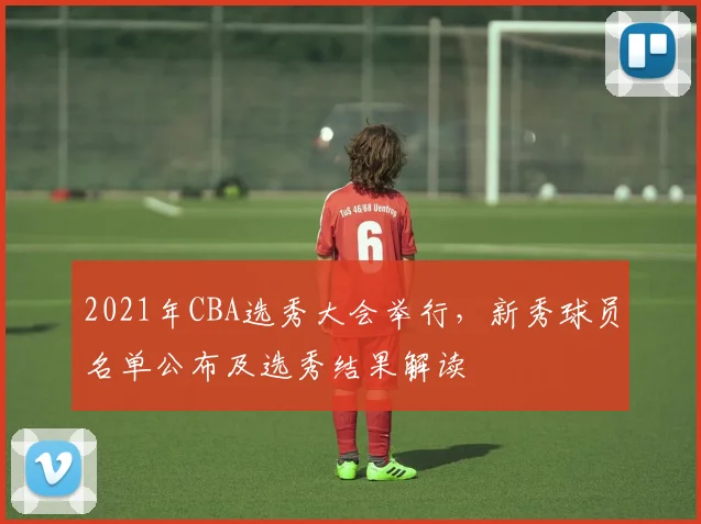 2021年CBA选秀大会举行，新秀球员名单公布及选秀结果解读