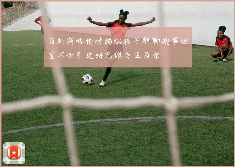 马科斯略伦特揭秘格子群聊趣事坦言不会引进姆巴佩与亚马尔