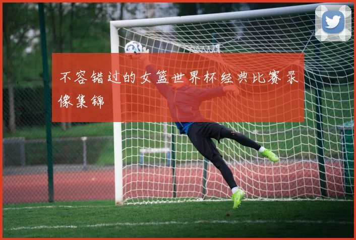 不容错过的女篮世界杯经典比赛录像集锦