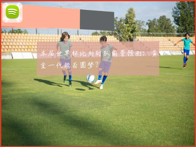 本届世界杯比利时队前景预测：黄金一代能否圆梦？