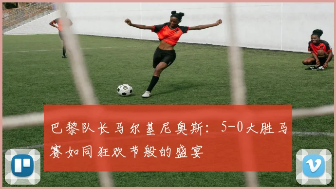 巴黎队长马尔基尼奥斯：5-0大胜马赛如同狂欢节般的盛宴