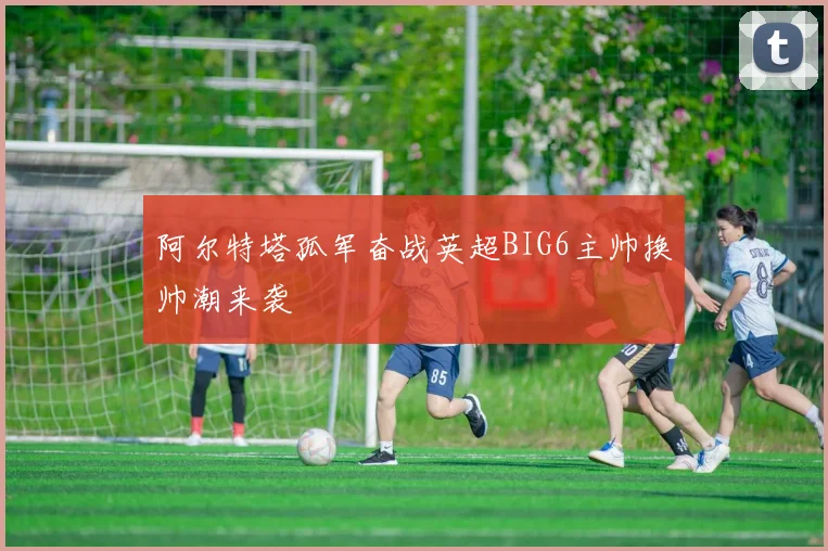 阿尔特塔孤军奋战英超BIG6主帅换帅潮来袭