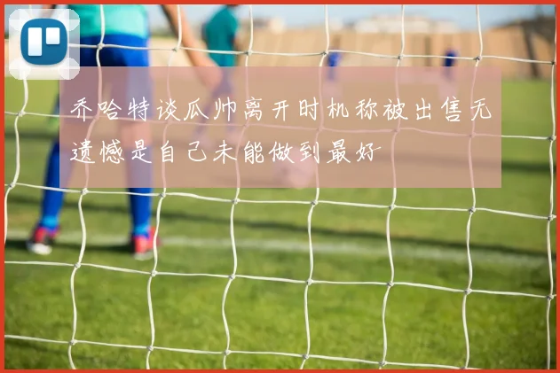 乔哈特谈瓜帅离开时机称被出售无遗憾是自己未能做到最好